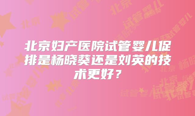 北京妇产医院试管婴儿促排是杨晓葵还是刘英的技术更好？
