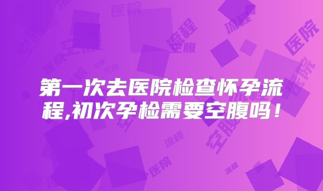 第一次去医院检查怀孕流程,初次孕检需要空腹吗！