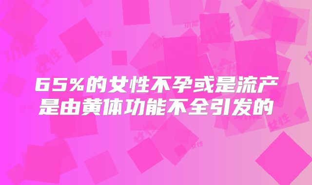 65%的女性不孕或是流产是由黄体功能不全引发的