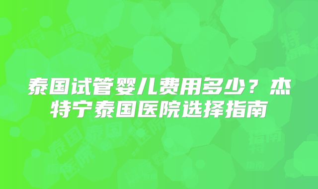 泰国试管婴儿费用多少？杰特宁泰国医院选择指南