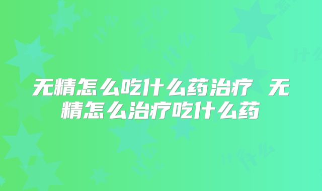 无精怎么吃什么药治疗 无精怎么治疗吃什么药