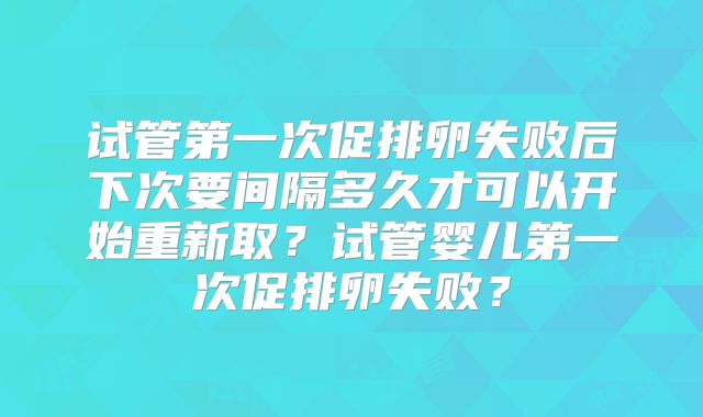 试管第一次促排卵失败后下次要间隔多久才可以开始重新取？试管婴儿第一次促排卵失败？