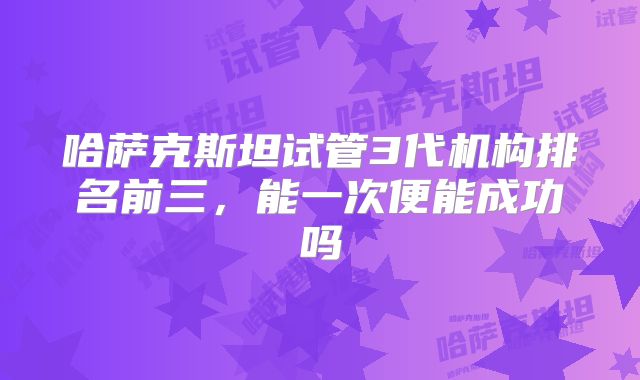 哈萨克斯坦试管3代机构排名前三,能一次便能成功吗