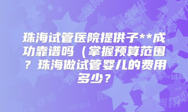 珠海试管医院提供子**成功靠谱吗（掌握预算范围？珠海做试管婴儿的费用多少？