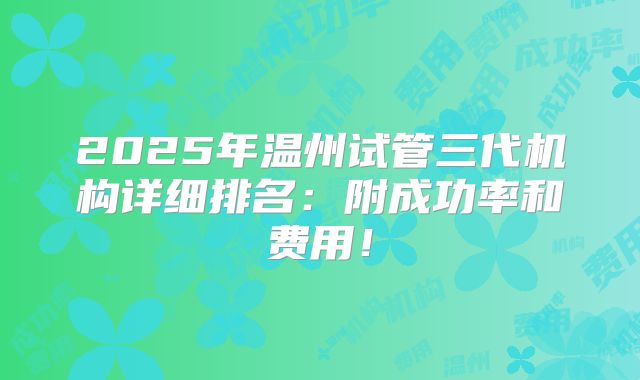 2025年温州试管三代机构详细排名:附成功率和费用!