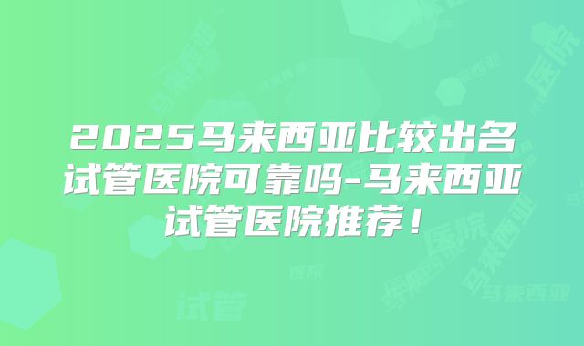 2025马来西亚比较出名试管医院可靠吗-马来西亚试管医院推荐！