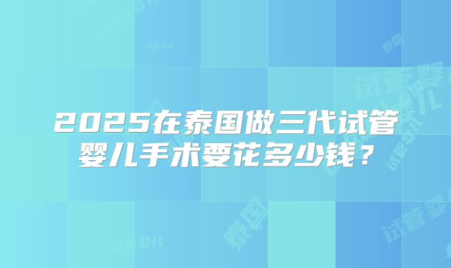 2025在泰国做三代试管婴儿手术要花多少钱？