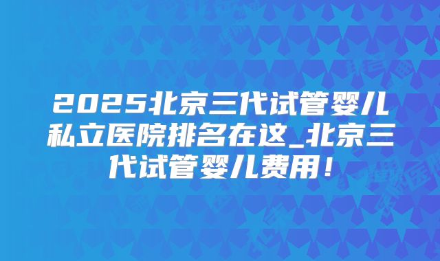 2025北京三代试管婴儿私立医院排名在这_北京三代试管婴儿费用!