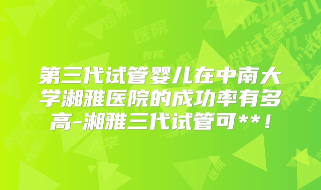 第三代试管婴儿在中南大学湘雅医院的成功率有多高-湘雅三代试管可**！