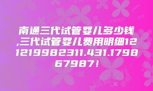 南通三代试管婴儿多少钱,三代试管婴儿费用明细121219982311.431.179867987！