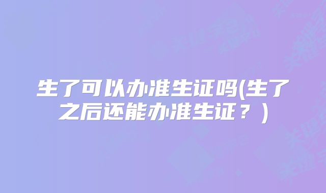 生了可以办准生证吗(生了之后还能办准生证?)