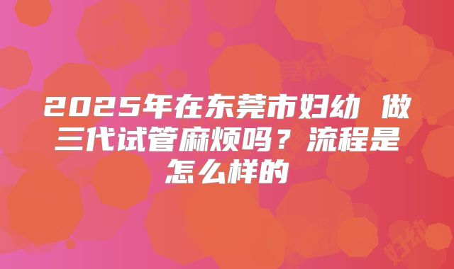 2025年在东莞市妇幼 做三代试管麻烦吗?流程是怎么样的
