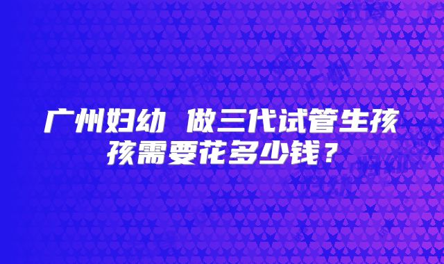 广州妇幼 做三代试管生孩孩需要花多少钱？