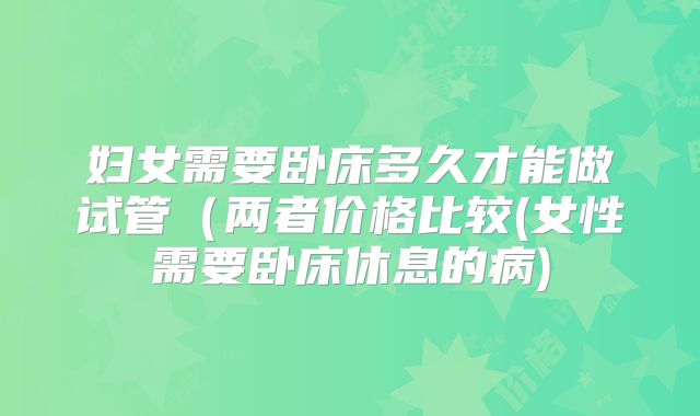 妇女需要卧床多久才能做试管(两者价格比较(女性需要卧床休息的病)