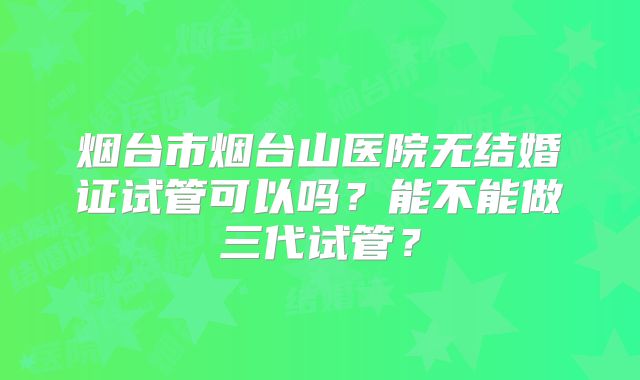 烟台市烟台山医院无结婚证试管可以吗？能不能做三代试管？