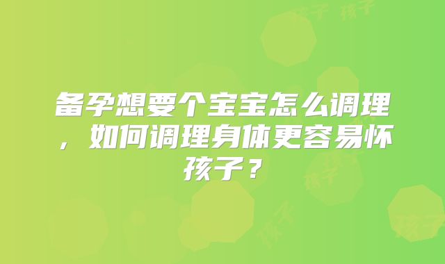 备孕想要个宝宝怎么调理,如何调理身体更容易怀孩子?