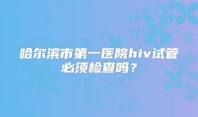 哈尔滨市第一医院hiv试管必须检查吗?
