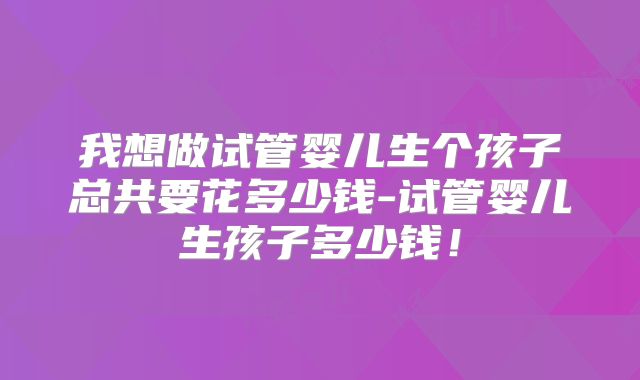 我想做试管婴儿生个孩子总共要花多少钱-试管婴儿生孩子多少钱！