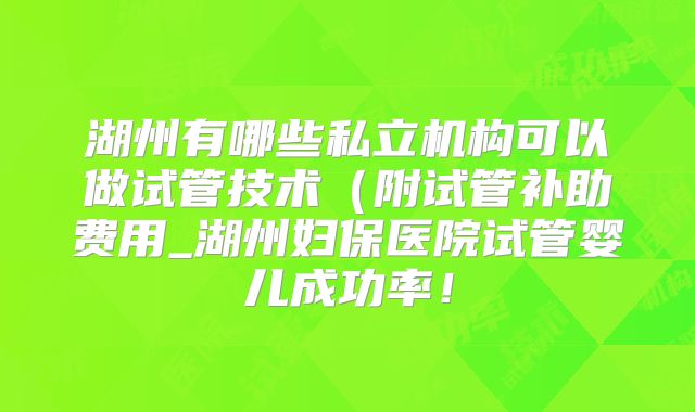 湖州有哪些私立机构可以做试管技术（附试管补助费用_湖州妇保医院试管婴儿成功率！