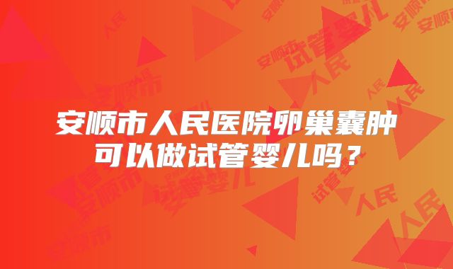 安顺市人民医院卵巢囊肿可以做试管婴儿吗？