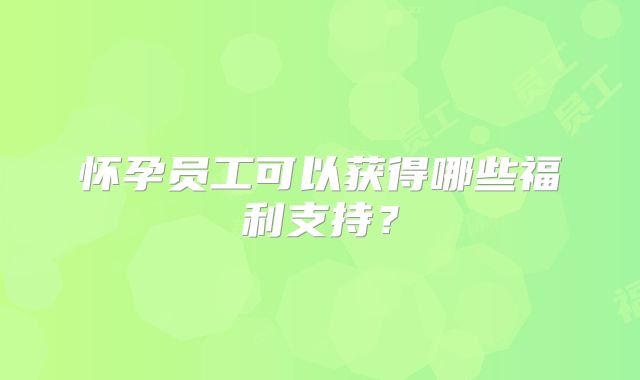 怀孕员工可以获得哪些福利支持？