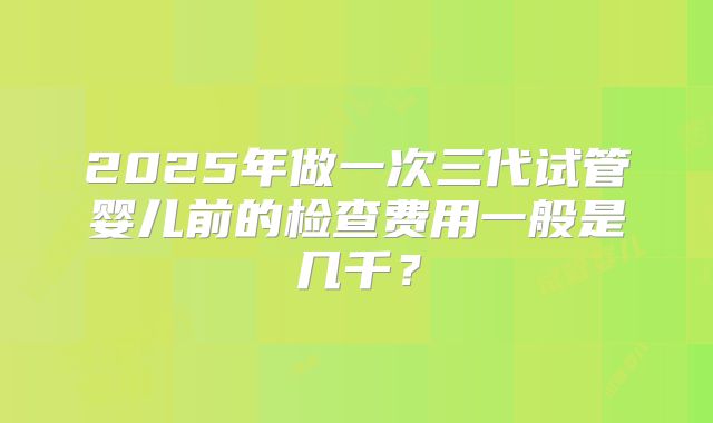 2025年做一次三代试管婴儿前的检查费用一般是几千？