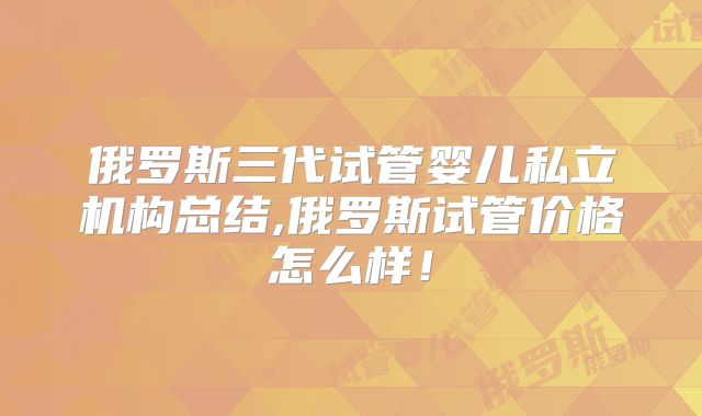 俄罗斯三代试管婴儿私立机构总结,俄罗斯试管价格怎么样！