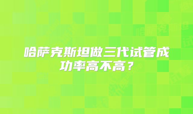 哈萨克斯坦做三代试管成功率高不高？