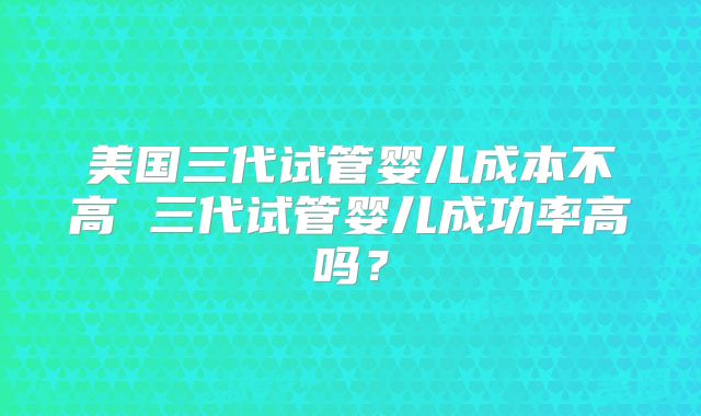 美国三代试管婴儿成本不高 三代试管婴儿成功率高吗？