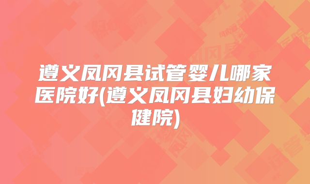 遵义凤冈县试管婴儿哪家医院好(遵义凤冈县妇幼保健院)