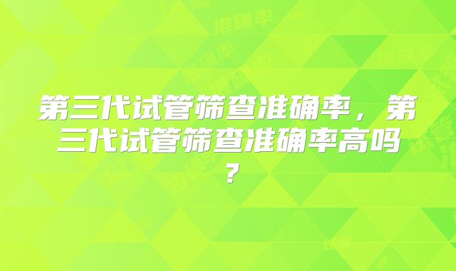 第三代试管筛查准确率，第三代试管筛查准确率高吗？