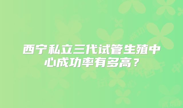 西宁私立三代试管生殖中心成功率有多高？