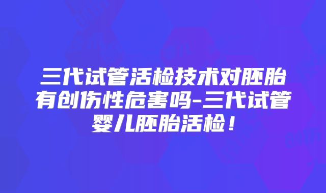 三代试管活检技术对胚胎有创伤性危害吗-三代试管婴儿胚胎活检！