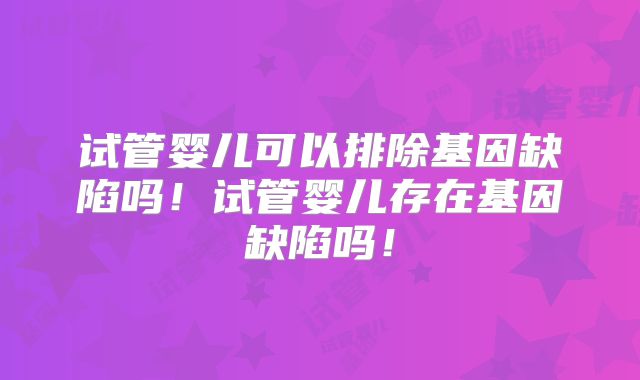 试管婴儿可以排除基因缺陷吗！试管婴儿存在基因缺陷吗！