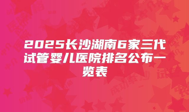 2025长沙湖南6家三代试管婴儿医院排名公布一览表