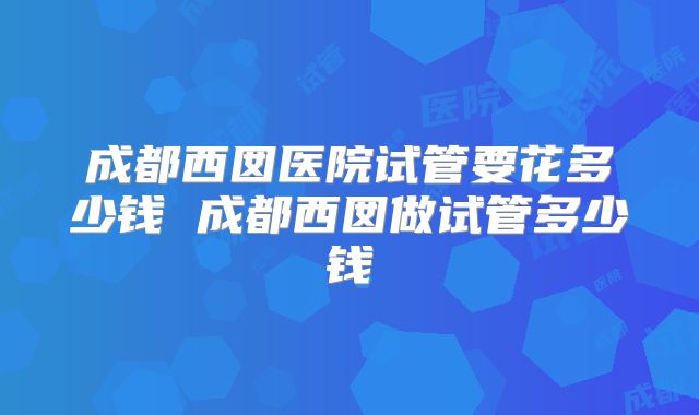 成都西囡医院试管要花多少钱 成都西囡做试管多少钱