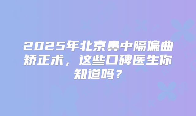 2025年北京鼻中隔偏曲矫正术，这些口碑医生你知道吗？