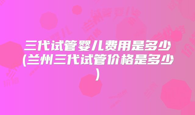 三代试管婴儿费用是多少(兰州三代试管价格是多少)