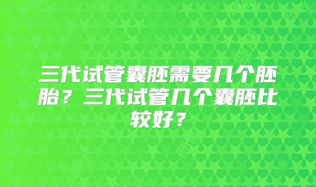 三代试管囊胚需要几个胚胎？三代试管几个囊胚比较好？