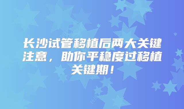 长沙试管移植后两大关键注意，助你平稳度过移植关键期！