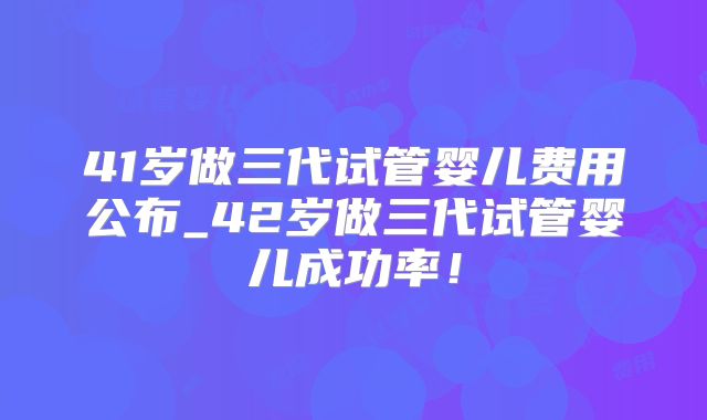 41岁做三代试管婴儿费用公布_42岁做三代试管婴儿成功率！