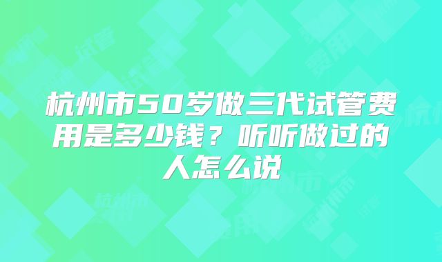 杭州市50岁做三代试管费用是多少钱？听听做过的人怎么说