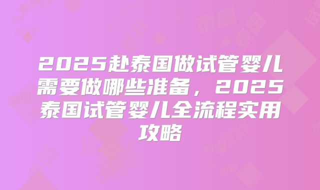 2025赴泰国做试管婴儿需要做哪些准备，2025泰国试管婴儿全流程实用攻略