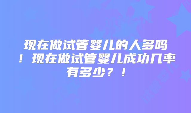 现在做试管婴儿的人多吗！现在做试管婴儿成功几率有多少？！