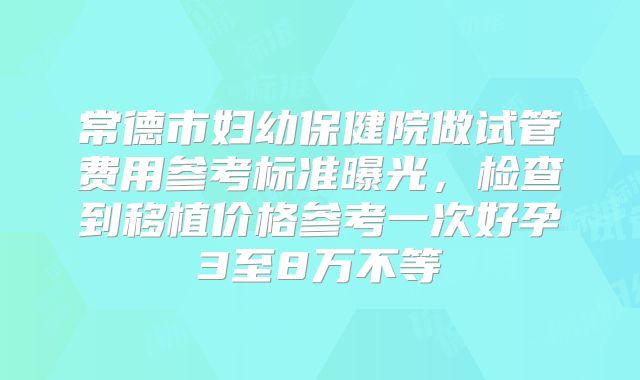 常德市妇幼保健院做试管费用参考标准曝光，检查到移植价格参考一次好孕3至8万不等