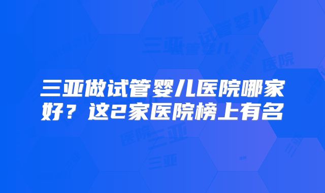 三亚做试管婴儿医院哪家好？这2家医院榜上有名