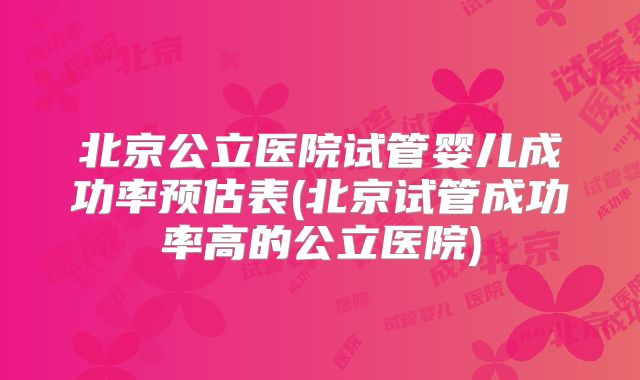 北京公立医院试管婴儿成功率预估表(北京试管成功率高的公立医院)