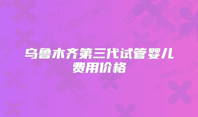 乌鲁木齐第三代试管婴儿费用价格
