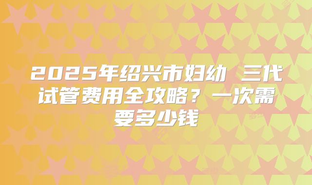 2025年绍兴市妇幼 三代试管费用全攻略？一次需要多少钱