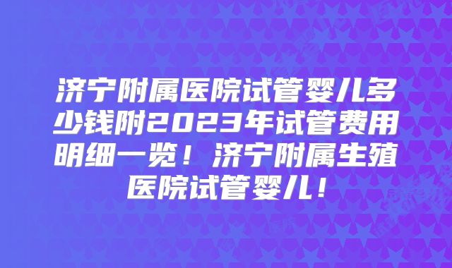 济宁附属医院试管婴儿多少钱附2023年试管费用明细一览!济宁附属生殖医院试管婴儿!